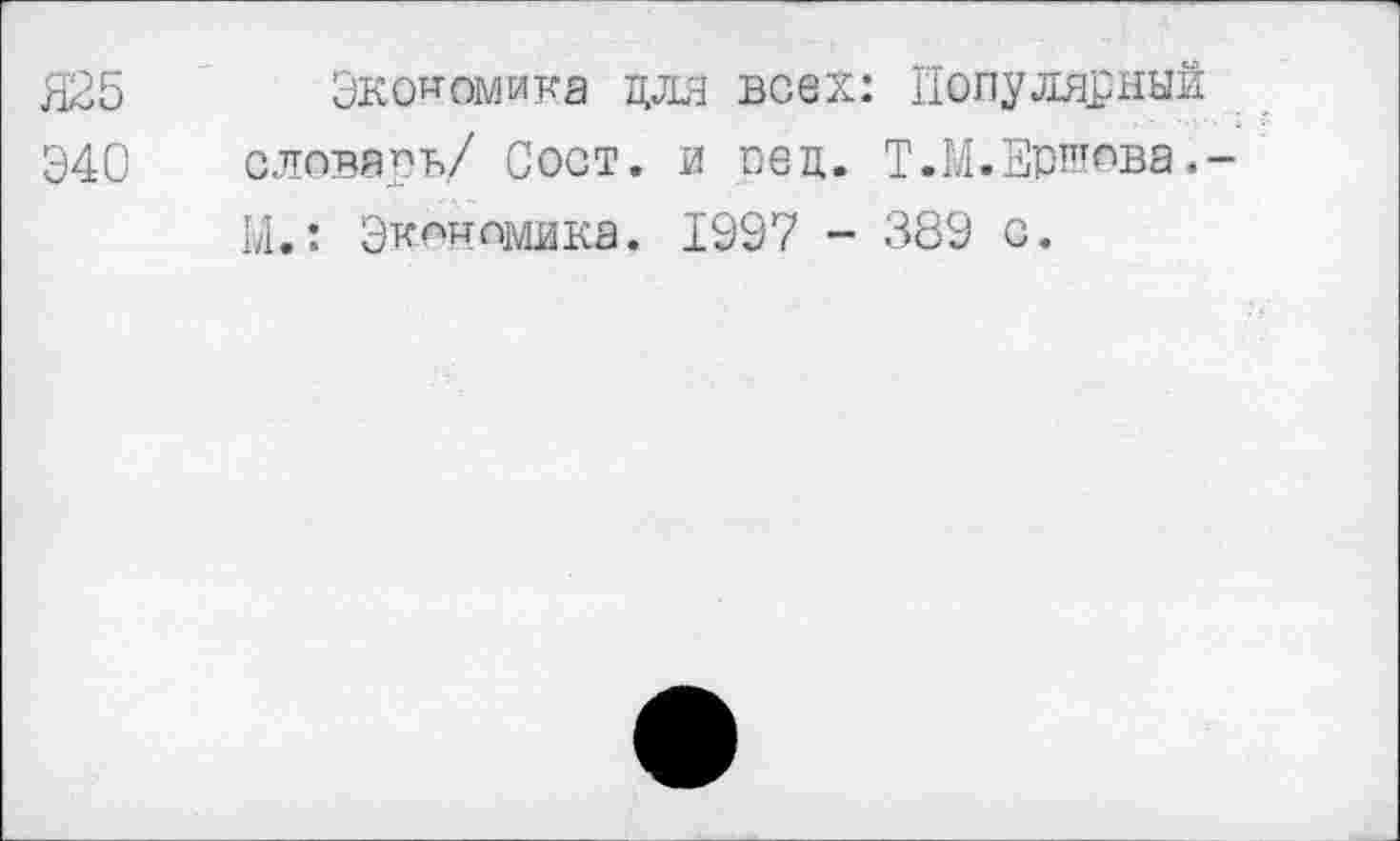 ﻿Я25 Экономика для всех: Популярный
Э40 словарь/ Сост. и рец. Т.М.Ершова.-Ы.: Экономика. 1997 - 389 с.